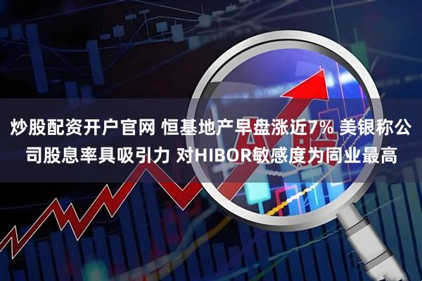 炒股配资开户官网 恒基地产早盘涨近7% 美银称公司股息率具吸引力 对HIBOR敏感度为同业最高