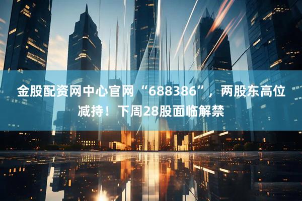 金股配资网中心官网 “688386”，两股东高位减持！下周28股面临解禁